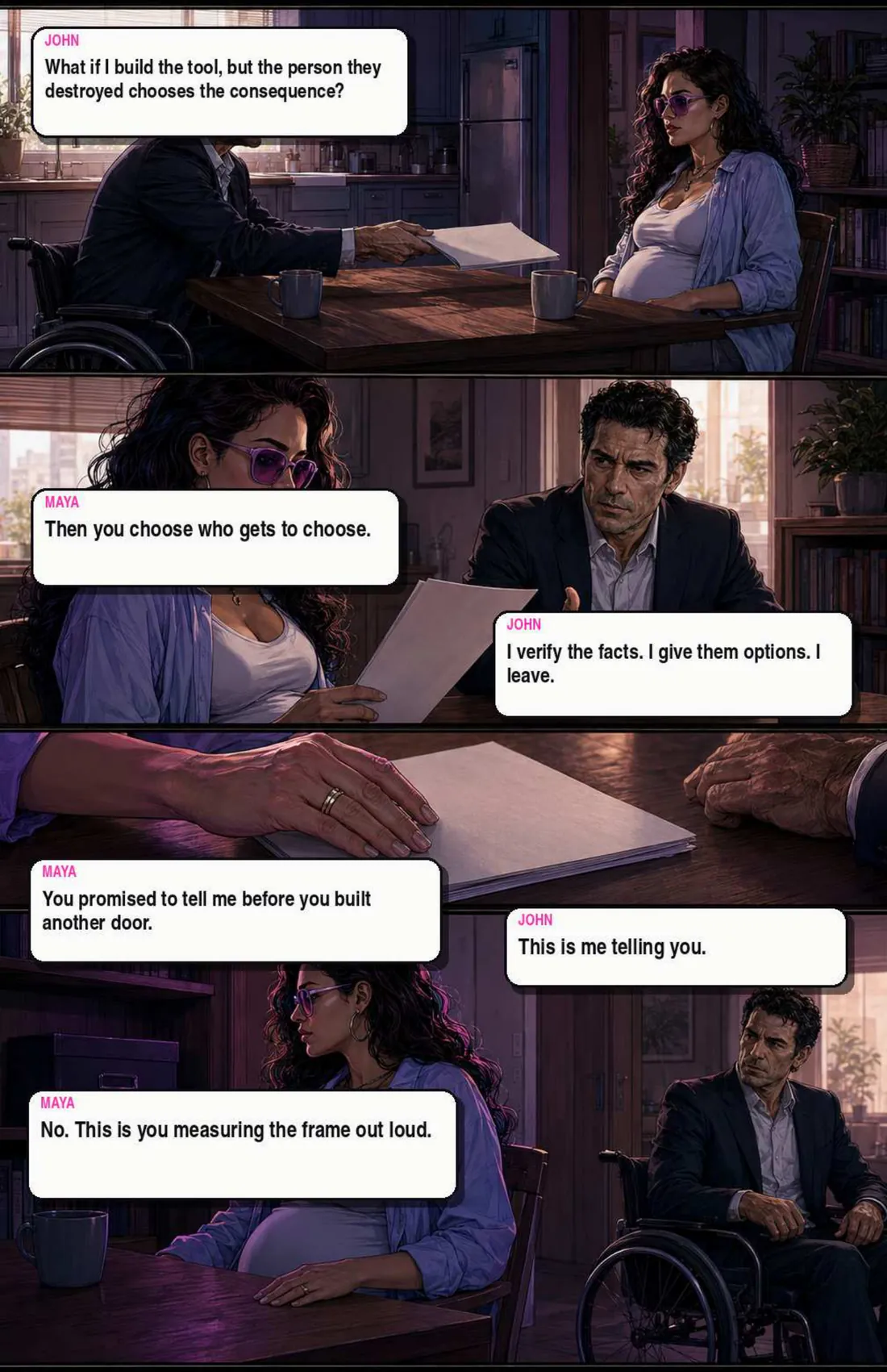 Kitchen table argument. John: “What if I build the tool, but the person they destroyed chooses the consequence?” Maya: “Then you choose who gets to choose.” He says he verifies facts, gives options, and leaves. Maya: “You promised to tell me before you built another door.” “This is me telling you.” “No. This is you measuring the frame out loud.”