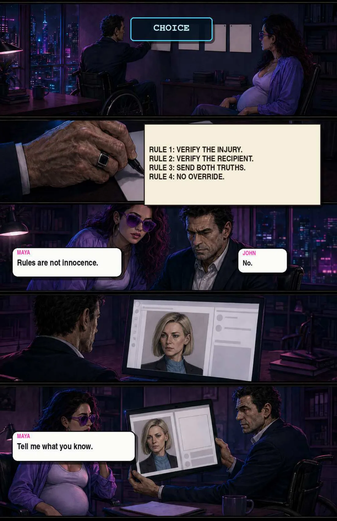 John pins a card headed CHOICE and writes his rules: 1, verify the injury; 2, verify the recipient; 3, send both truths; 4, no override. Maya: “Rules are not innocence.” John: “No.” He turns a screen towards her showing Sloane's file. Maya: “Tell me what you know.”